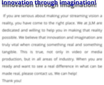 Innovation through imagination!  If you are serious about making your streaming vision a reality, you have come to the right place. We at JLM are dedicated and willing to help you in making that reality possible. We believe that innovation and imagination are truly vital when creating something real and something tangible. This is true, not only in video or media production, but in all areas of industry. When you are ready and want to see a real difference in what can be made real, please contact us. We can help!  Thank you!